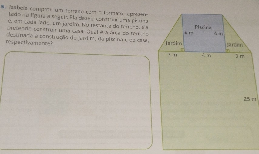 Isabela comprou um terreno com o formato represen- 
tado na figura a seguir. Ela deseja construir uma piscina 
e, em cada lado, um jardim. No restante do terreno, ela 
pretende construir uma casa. Qual é a área do terreno 
destinada à construção do jardim, da piscina e da casa, 
respectivamente?