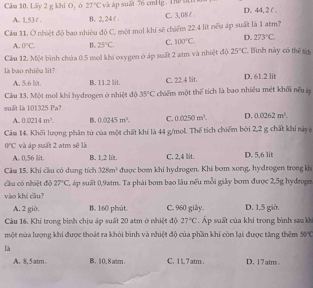 Lấy 2 g khí O_2 Ở 27°C và áp suất 76 cmHg. Thể tíc
D. 44, 2 l .
A. 1, 53 l . B. 2, 24 l . C. 3, 08 l .
Câu 11. Ở nhiệt độ bao nhiêu độ C, một mol khí sẽ chiếm 22.4 lít nếu áp suất là 1 atm?
A. 0°C. B. 25°C.
C. 100°C.
D. 273°C.
Câu 12. Một bình chứa 0.5 mol khí oxygen ở áp suất 2 atm và nhiệt độ 25°C. Bình này có thể tích
là bao nhiêu lít?
A. 5.6 lít. B. 11.2 lít. C. 22.4 lít.
D. 61.2 lít
Câu 13. Một mol khí hydrogen ở nhiệt độ 35°C chiếm một thể tích là bao nhiêu mét khối nếu áp
suất là 101325 Pa?
A. 0.0214m^3. B. 0.0245m^3. C. 0.0250m^3.
D. 0.0262m^3.
Câu 14. Khối lượng phân tử của một chất khí là 44 g/mol. Thể tích chiếm bởi 2,2 g chất khí này ở
0°C và áp suất 2 atm sẽ là
A. 0,56 lít. B. 1,2 lít. C. 2,4 lít. D. 5,6 lít
Câu 15. Khí cầu có dung tích 328m^3 được bơm khí hydrogen. Khi bơm xong, hydrogen trong khi
cầu có nhiệt độ 27°C, 2, áp suất 0,9atm. Ta phải bơm bao lâu nếu mỗi giây bom được 2,5g hydrogem
vào khí cầu?
A. 2 giờ. B. 160 phút. C. 960 giây. D. 1,5 giờ.
Câu 16. Khí trong bình chịu áp suất 20 atm ở nhiệt độ 27°C Áp suất của khí trong bình sau kh
một nửa lượng khí được thoát ra khỏi bình và nhiệt độ của phần khí còn lại được tăng thêm 50°C
là
A. 8, 5 atm . B. 10, 8 atm . C. 1 1, 7 atm . D. 17 atm .