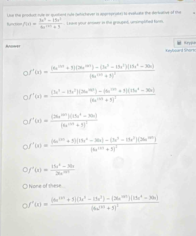 Use the product rule or quotient rule (whichever is appropriate) to evaluate the derivative of the
function f(x)= (3x^5-15x^2)/6x^(1/3)+5 . Leave your answer in the grouped, unsimplified form.
Answer Keypa
Keyboard Short
Of'(x)=frac (6x^(1/3)+5)(26x^(10/3))-(3x^5-15x^2)(15x^4-30x)(6x^(13/3)+5)^2
Of'(x)=frac (3x^5-15x^2)(26x^(100))-(6x^(130)+5)(15x^4-30x)(6x^(130)+5)^2
Of'(x)=frac (26x^(103))(15x^4-30x)(6x^(103)+5)^2
Of'(x)=frac (6x^(13/3)+5)(15x^4-30x)-(3x^5-15x^2)(26x^(10/3))(6x^(10/3)+5)^2
Of'(x)= (15x^4-30x)/26x^(10/3) 
None of these.
Of'(x)=frac (6x^(1/3)+5)(3x^5-15x^2)-(26x^(10/3))(15x^4-30x)(6x^(1/3)+5)^2