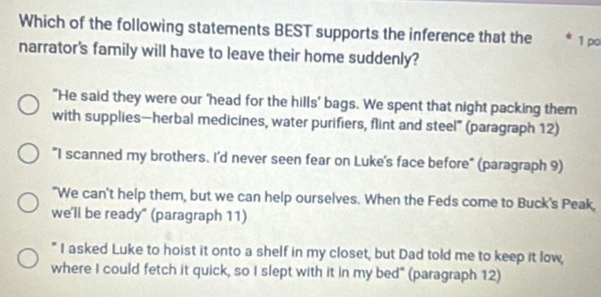 Which of the following statements BEST supports the inference that the 1 po
narrator's family will have to leave their home suddenly?
"He said they were our 'head for the hills' bags. We spent that night packing them
with supplies—herbal medicines, water purifiers, flint and steel” (paragraph 12)
"I scanned my brothers. I'd never seen fear on Luke's face before" (paragraph 9)
"We can't help them, but we can help ourselves. When the Feds come to Buck's Peak,
we'll be ready" (paragraph 11)
" I asked Luke to hoist it onto a shelf in my closet, but Dad told me to keep it low,
where I could fetch it quick, so I slept with it in my bed" (paragraph 12)