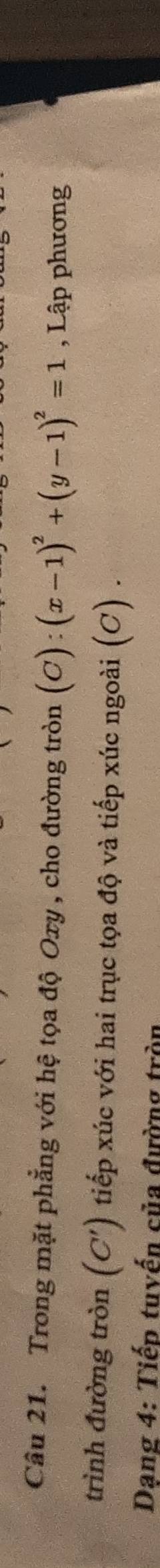 Trong mặt phẳng với hệ tọa độ Oxy , cho đường tròn (C):(x-1)^2+(y-1)^2=1 , Lập phương 
trình đường tròn (C') tiếp xúc với hai trục tọa độ và tiếp xúc ngoài (C) . 
Dang 4: Tiếp tuyến của đường tròn