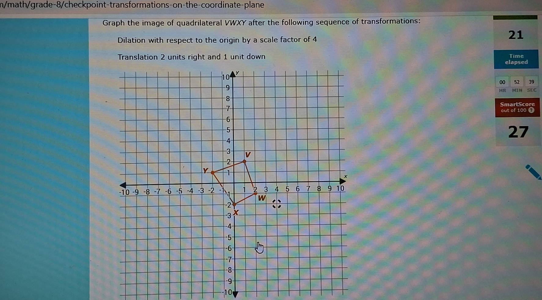 n/math/grade-8/checkpoint-transformations-on-the-coordinate-plane 
Graph the image of quadrilateral VWXY after the following sequence of transformations: 
Dilation with respect to the origin by a scale factor of 4
21
Translation 2 units right and 1 unit down Time 
elapsed 
00 52 39
HR MIN SEC 
SmartScore 
out of 100 1
27
-1 0