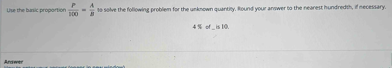 Use the basic proportion  P/100 = A/B  to solve the following problem for the unknown quantity. Round your answer to the nearest hundredth, if necessary.
4 % of _ is 10. 
Answer