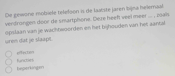 De gewone mobiele telefoon is de laatste jaren bijna helemaal
verdrongen door de smartphone. Deze heeft veel meer ... , zoals
opslaan van je wachtwoorden en het bijhouden van het aantal
uren dat je slaapt.
effecten
functies
beperkingen