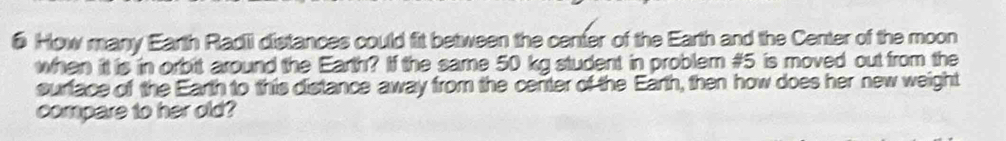 # How many Earth Radii distances could fit between the center of the Earth and the Center of the moon 
when it is in orbitt around the Earth? If the same 50 kg student in problem # 5 is moved out from the 
surface of the Earth to this distance away from the center of the Earth, then how does her new weight 
compare to her old?