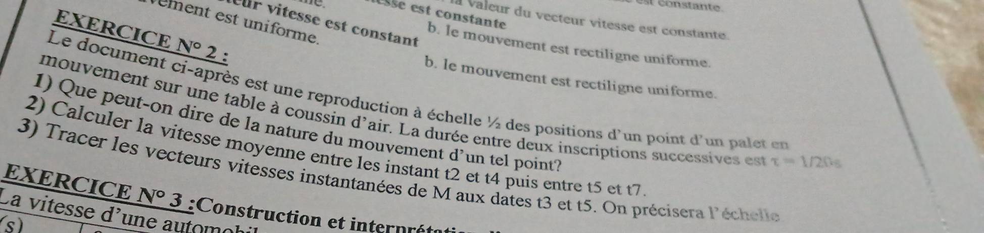 esšé est constante
rément est uniforme
à valeur du vecteur vitesse est constante.
ur vitesse est constant
EXERCICE N° 2 :
b. le mouvement est rectiligne uniforme.
b. le mouvement est rectiligne uniforme.
Le document ci-après est une reproduction à échelle ½ des positions d'un point d'un palet en tau =1/20s
mouvement sur une table à coussin d'air. La durée entre deux inscriptions successives est
1) Que peut-on dire de la nature du mouvement d’un tel point?
2) Calculer la vitesse moyenne entre les instant t2 et t4 puis entre t5 et t7
EXERCICE 3) Tracer les vecteurs vitesses instantanées de M aux dates t3 et t5. On précisera l'échelle
N° 3 :Construction et internrété
La vitesse d'une automol
s)