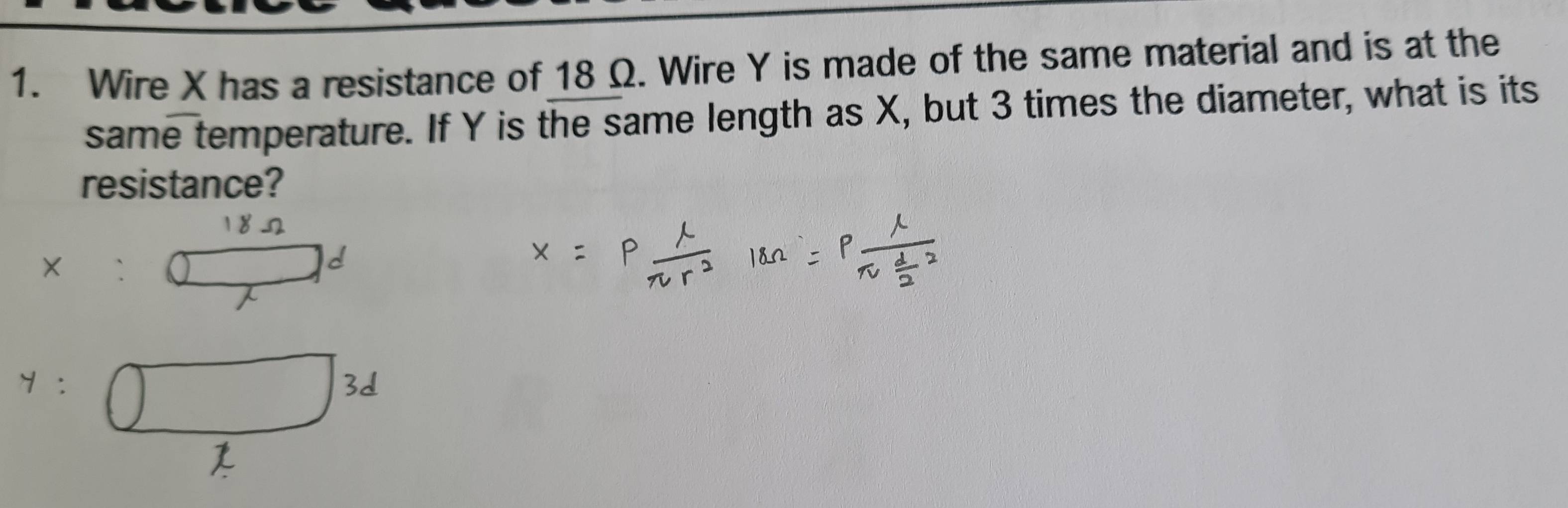 Wire X has a resistance of 18 Ω. Wire Y is made of the same material and is at the 
same temperature. If Y is the same length as X, but 3 times the diameter, what is its 
resistance?