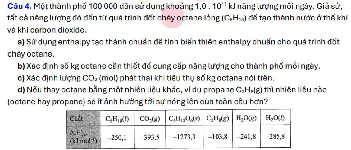 Một thành phố 100 000 dân sử dụng khoảng 1, 0.10^(11)kJ năng lượng mỗi ngày. Giả sử,
tất cả năng lượng đó đến từ quá trình đốt cháy octane lỏng (C_8H_18) để tạo thành nước ở thể khí
và khí carbon dioxide.
a) Sử dụng enthalpy tạo thành chuẩn để tính biến thiên enthalpy chuẩn cho quá trình đốt
cháy octane.
b) Xác định số kg octane cần thiết để cung cấp năng lượng cho thành phố mỗi ngày.
c) Xác định lượng CO_2 (mol) phát thải khi tiêu thụ số kg octane nói trên.
d) Nếu thay octane bằng một nhiên liệu khác, ví dụ propane C_3H_8(g) thì nhiên liệu nào
(octane hay propane) sẽ ít ảnh hưởng tới sự nóng lên của toàn cầu hơn?