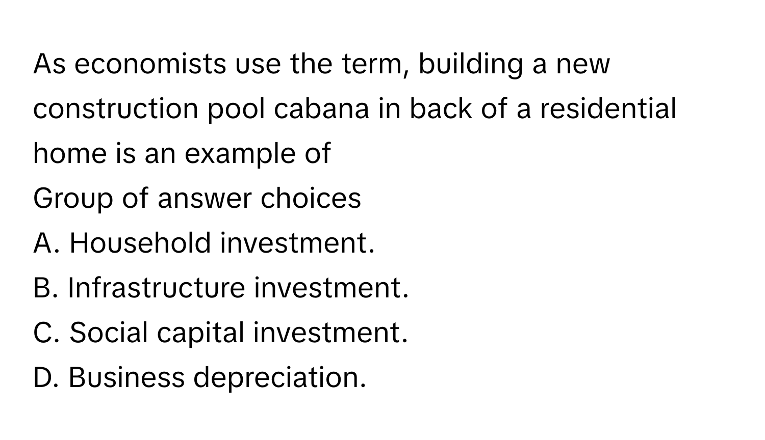 As economists use the term, building a new construction pool cabana in back of a residential home is an example of
 
Group of answer choices
A. Household investment.
B. Infrastructure investment.
C. Social capital investment.
D. Business depreciation.