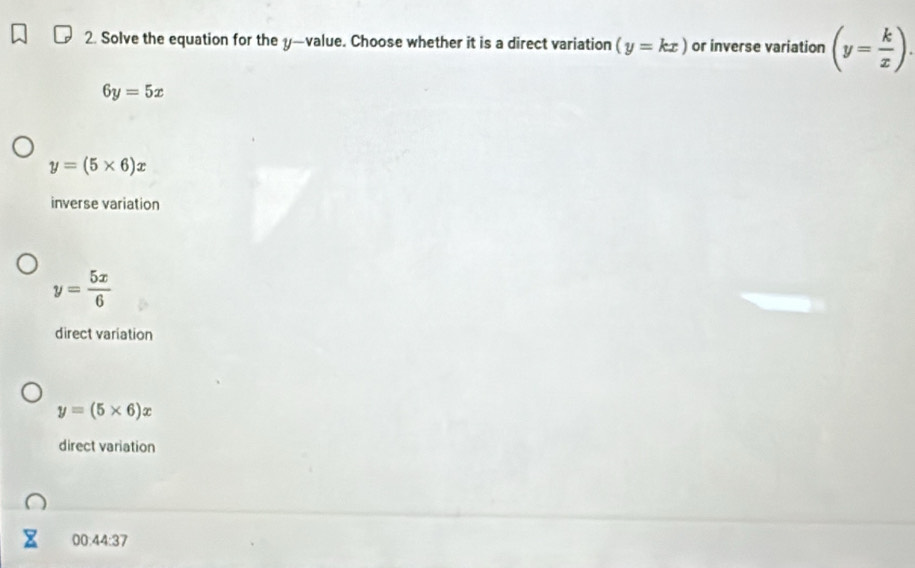 Solve the equation for the y —value. Choose whether it is a direct variation (y=kx) or inverse variation (y= k/x ).
6y=5x
y=(5* 6)x
inverse variation
y= 5x/6 
direct variation
y=(5* 6)x
direct variation
00:44:37