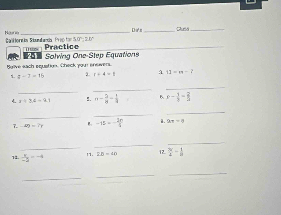 Name_ Date _Class_ 
California Standards Prep for 5.0°:2.0° 
LESSON Practice 
_ 
Solving One-Step Equations 
Solve each equation. Check your answers. 
1. g-7=15
2. t+4=6
3. 13=m-7
_ 
_ 
_ 
4. x+3.4=9.1 n- 3/8 = 1/8  p- 1/3 = 2/3 
5. 
6. 
_ 
_ 
_ 
9. 9m=6
7. -49=7y
B. -15=- 3n/5 
_ 
_ 
_ 
11. 2.8=4b 12.  3r/4 = 1/8 
10.  v/-3 =-6
_ 
_ 
_