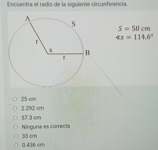 Encuentra el radio de la siguiente circunferencia.
S=50cm
∠ x=114.6°
25 cm
2.292 cm
57.3 cm
Ninguna es correcta
33 cm
0.436 cm