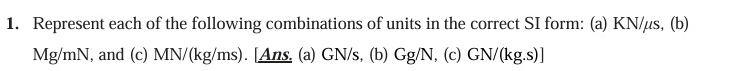 Represent each of the following combinations of units in the correct SI form: (a) KN/μs, (b)
Mg/mN, and (c) MN/(kg/ms). [Ans. (a) GN/s, (b) Gg/N, (c) GN/(kg.s) ]