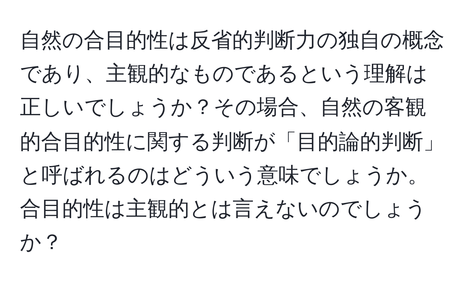 自然の合目的性は反省的判断力の独自の概念であり、主観的なものであるという理解は正しいでしょうか？その場合、自然の客観的合目的性に関する判断が「目的論的判断」と呼ばれるのはどういう意味でしょうか。合目的性は主観的とは言えないのでしょうか？