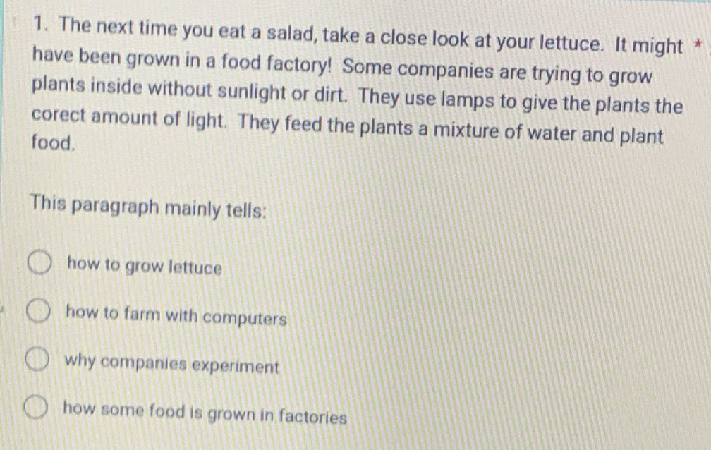 The next time you eat a salad, take a close look at your lettuce. It might *
have been grown in a food factory! Some companies are trying to grow
plants inside without sunlight or dirt. They use lamps to give the plants the
corect amount of light. They feed the plants a mixture of water and plant
food.
This paragraph mainly tells:
how to grow lettuce
how to farm with computers
why companies experiment
how some food is grown in factories