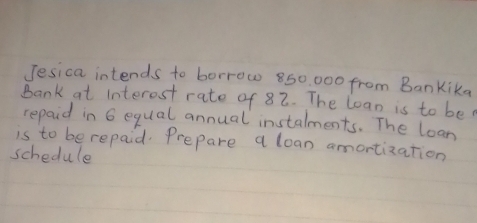 Jesica intends to borrow 850 000 from Bankika 
Bank at interest rate of 82. The loan is to be 
repaid in 6 equal annual instalments. The loan 
is to be repaid. Prepare a loan amortization 
schedule