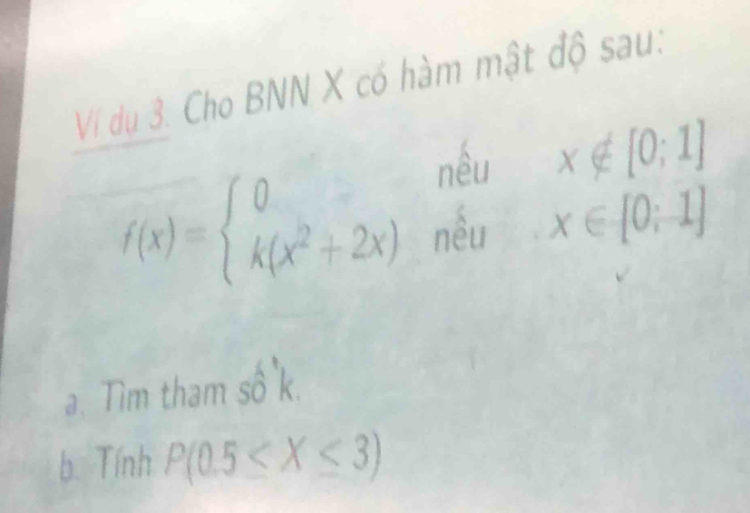 Vị dụ 3. Cho BNN X có hàm mật độ sau: 
^ x∉ [0;1]
nêu | ^circ  x∈ [0;1] ^ 
_frac 
f(x)=beginarrayl 0 k(x^2+2x)endarray. nều 
a. Tim tham số k. 
b. Tính P(0.5≤ X≤ 3)