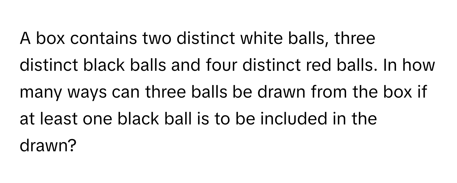 A box contains two distinct white balls, three distinct black balls and four distinct red balls. In how many ways can three balls be drawn from the box if at least one black ball is to be included in the drawn?