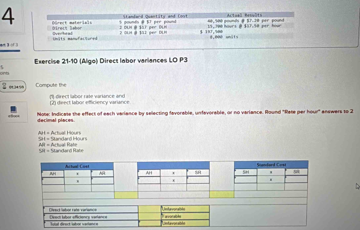 Standard Quantity and Cost Actual Results 
Direct materials 5 pounds @ $7 per pound 40,500 pounds @ $7.20 per pound
Direct labor 2 DLH @ $17 per DLH 15,700 hours @ $17.50 per hour
Overhead 2 DLH @ $12 per DLH $ 197,500
Units manufactured 8,000 units 
art 3 of 3 
Exercise 21-10 (Algo) Direct labor variances LO P3 
5 
oints 
01:34:59 Compute the 
(1) direct labor rate variance and 
(2) direct labor efficiency variance. 
eBook Note: Indicate the effect of each variance by selecting favorable, unfavorable, or no variance. Round "Rate per hour" answers to 2
decimal places.
AH= Actual Hours
SH= Standard Hours
AR= Actual Rate
SR= Standard Rate