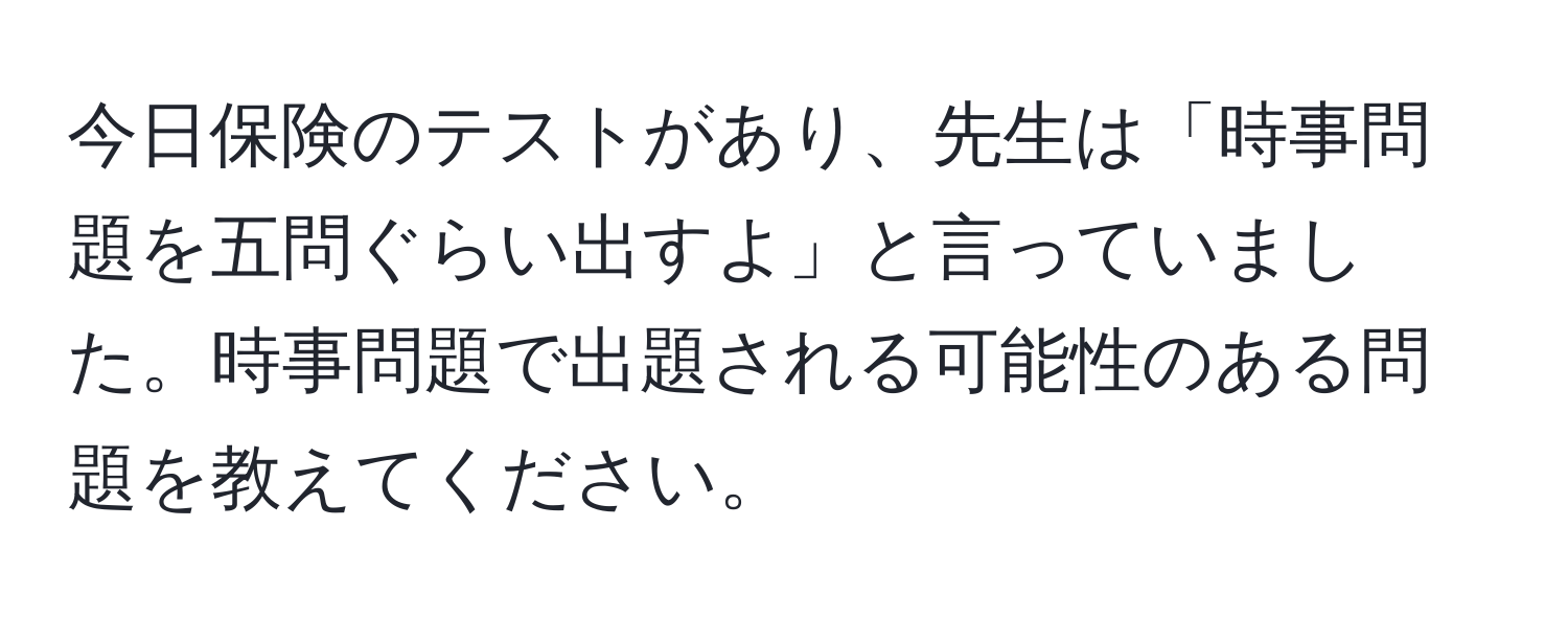 今日保険のテストがあり、先生は「時事問題を五問ぐらい出すよ」と言っていました。時事問題で出題される可能性のある問題を教えてください。