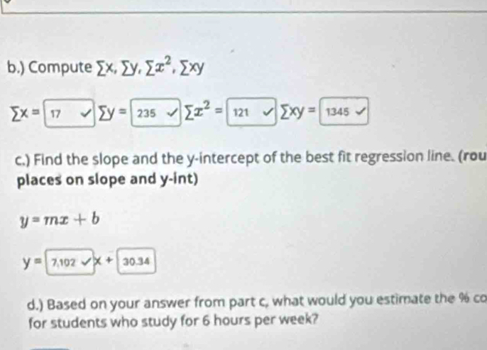 ) Compute sumlimits x, sumlimits y, sumlimits x^2, sumlimits xy
sumlimits x=boxed 17v sumlimits y=boxed 235 sumlimits x^2=boxed 121xsumlimits xy=boxed 1345surd  
c.) Find the slope and the y-intercept of the best fit regression line. (rou 
places on slope and y -int)
y=mx+b
y=7.102sqrt(x)+30.34
d.) Based on your answer from part c, what would you estimate the % co 
for students who study for 6 hours per week?