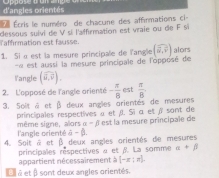 d'angles orientés 
e Écris le numéro de chacune des afférmations ci- 
Taffirmation est fausse. dessous suivi de V si l'affirmation est vraie ou de F s 
1. Si α est la mesure principale de l'angle (widehat u,widehat v) alors 
« est aussi la mesure principale de l'opposé de 
langle (widehat u,widehat v). 
2. L'opposé de l'angle orienté - π /8  est  π /8 
3. Soit à et β deux angles orientés de mesures 
principales respectives α et ¡). Si α et à sont de * est la mesure principale de 
même signe, alors alpha -beta
4. Soit à et l'angle orienté a-beta. 
B 
principales réspectives « et 8. La somme deux angles orientés de mesures
alpha +beta
appartient nécessairement à [-x:x]. 
é t é et β sont deux angles orientés.