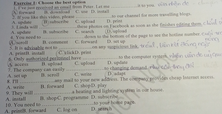 Choose the best option
I. I’ve just received an email from Peter. Let me _it to you.
A forward B. download C. use D. install
2. If you like this video, please _to our channel for more travelling blogs.
A. update B. subscribe C. upload D. print
3. Linda will _these photos on Facebook as soon as she finishes editing them.
A. update B. subscribe C. search D. upload
4. You need to _down to the bottom of the page to see the hotline number.C
A. scroll B. comment C. forward D. set up
5. It is advisable not to _on any suspicious link.
A. printB. install C. clickD. print
6. Only authorized personnel have _to the computer system.
A. access B. upload C. upload D. update
7. The company can easily _to a in
A. set up B. scroll C. write D. adapt
8. I'll _any mail to your new address. The company provides cheap Internet access.
A. write B. forward C. shopD. play
9. They will _a heating and lighting system in our house.
A. install B. shopC. programme D. subscribe
10. You need to _to your home page.
A. printB. forward C. log on D. search