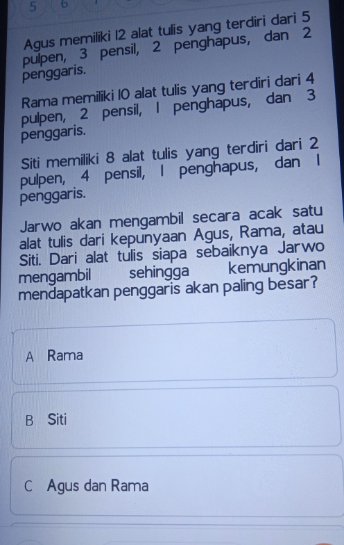 5 6
Agus memiliki 12 alat tulis yang terdiri dari 5
pulpen, 3 pensil, 2 penghapus, dan 2
penggaris.
Rama memiliki 10 alat tulis yang terdiri dari 4
pulpen, 2 pensil, 1 penghapus, dan 3
penggaris.
Siti memiliki 8 alat tulis yang terdiri dari 2
pulpen, 4 pensil, I penghapus, dan I
penggaris.
Jarwo akan mengambil secara acak satu
alat tulis dari kepunyaan Agus, Rama, atau
Siti. Dari alat tulis siapa sebaiknya Jarwo
mengambil sehingga kemungkinan
mendapatkan penggaris akan paling besar?
A Rama
B Siti
C Agus dan Rama