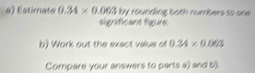 Estimate 0.34* 0.068 by rounding both nurbers to on . 
signifcant lígure. 
b) Work out the exact value of 0.24* 0.08
Compare your answers to parts a) and b).