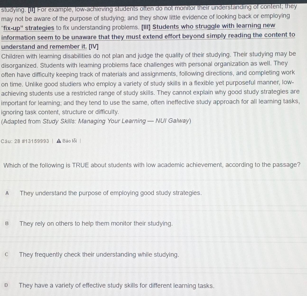 studying. [I1] For example, low-achieving students often do not monitor their understanding of content; they
may not be aware of the purpose of studying; and they show little evidence of looking back or employing
“fix-up” strategies to fix understanding problems. [III] Students who struggle with learning new
information seem to be unaware that they must extend effort beyond simply reading the content to
understand and remember it. [IV]
Children with learning disabilities do not plan and judge the quality of their studying. Their studying may be
disorganized. Students with learning problems face challenges with personal organization as well. They
often have difficulty keeping track of materials and assignments, following directions, and completing work
on time. Unlike good studiers who employ a variety of study skills in a flexible yet purposeful manner, low-
achieving students use a restricted range of study skills. They cannot explain why good study strategies are
important for learning; and they tend to use the same, often ineffective study approach for all learning tasks,
ignoring task content, structure or difficulty.
(Adapted from Study Skills: Managing Your Learning — NUI Galway)
Câu: 28 #13159993 | A Báo lỗi
Which of the following is TRUE about students with low academic achievement, according to the passage?
A They understand the purpose of employing good study strategies.
B They rely on others to help them monitor their studying.
c They frequently check their understanding while studying.
D They have a variety of effective study skills for different learning tasks.