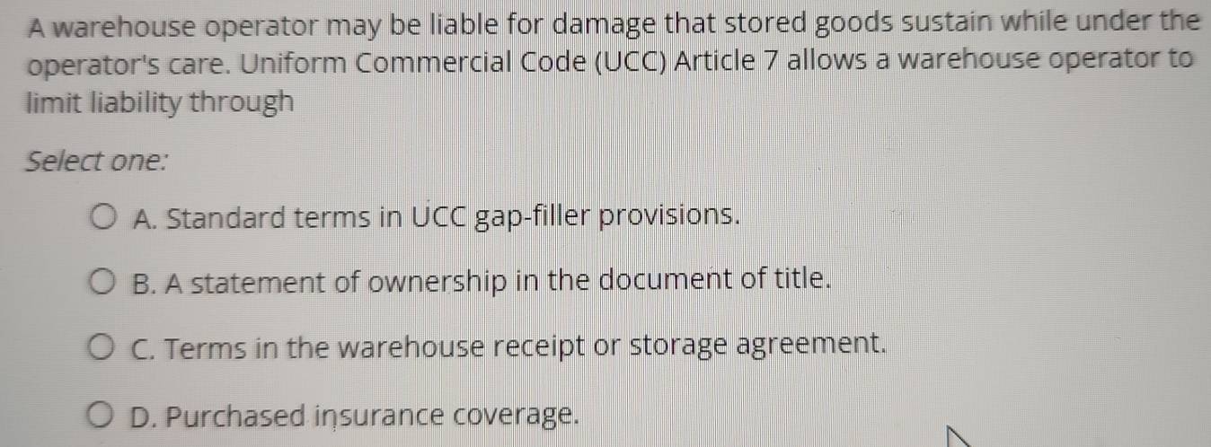 A warehouse operator may be liable for damage that stored goods sustain while under the
operator's care. Uniform Commercial Code (UCC) Article 7 allows a warehouse operator to
limit liability through
Select one:
A. Standard terms in UCC gap-filler provisions.
B. A statement of ownership in the document of title.
C. Terms in the warehouse receipt or storage agreement.
D. Purchased insurance coverage.