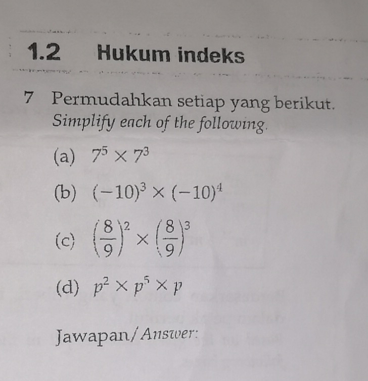 1.2 Hukum indeks 
7 Permudahkan setiap yang berikut. 
Simplify each of the following. 
(a) 7^5* 7^3
(b) (-10)^3* (-10)^4
(c) ( 8/9 )^2* ( 8/9 )^3
(d) p^2* p^5* p
Jawapan/Answer: