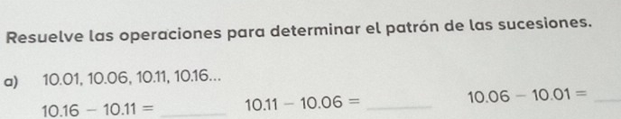 Resuelve las operaciones para determinar el patrón de las sucesiones. 
a) 10.01, 10.06, 10.11, 10.16...
10.16-10.11= _ 10.11-10.06= _ 
_ 10.06-10.01=