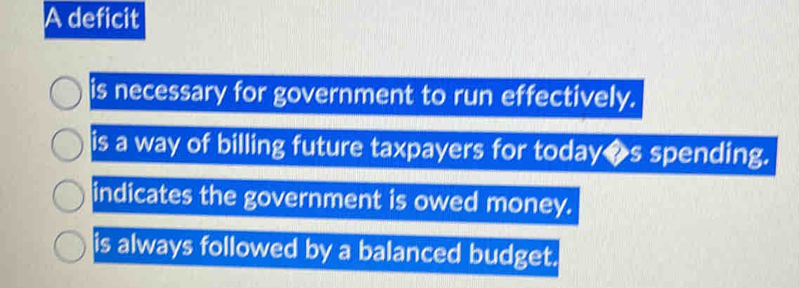 A deficit
is necessary for government to run effectively.
is a way of billing future taxpayers for today◆s spending.
indicates the government is owed money.
is always followed by a balanced budget.