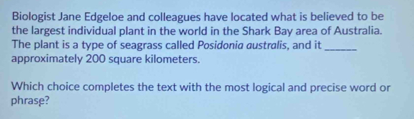 Biologist Jane Edgeloe and colleagues have located what is believed to be 
the largest individual plant in the world in the Shark Bay area of Australia. 
The plant is a type of seagrass called Posidonia australis, and it_ 
approximately 200 square kilometers. 
Which choice completes the text with the most logical and precise word or 
phrase?