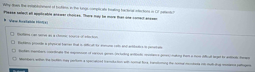 Why does the establishment of biofilms in the lungs complicate treating bacterial infections in CF patients?
Please select all applicable answer choices. There may be more than one correct answer.
View Available Hint(s)
Biofilms can serve as a chronic source of infection.
Biofilms provide a physical barrier that is difficult for immune cells and antibiotics to penetrate.
Biofilm members coordinate the expression of various genes (including antibiotic resistance genes) making them a more difficult target for antibiotic therapy
Members within the biofilm may perform a specialized transduction with normal flora, transforming the normal microbiota into multi-drug resistance pathogens.
Cubmlt