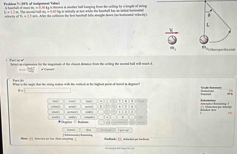 Problem 7: (10% of Assignment Value)
A baseball of mass m_1=0.36k kg is thrown at another ball hanging from the ceiling by a length of string
L=1.2m. The second ball m_2=0.63kg; is initially at rest while the baseball has an initial horizontal
velocity of V_1=2.5m/s. After the collision the first baseball falls straight down (no horizontal velocity).
m
Part (a)
Select an expression for the magnitude of the closest distance from the ceiling the second ball will reach d.
d=L-frac (m_1V_1)^2(2m_1)^2rho  ✔ Correct!
Part (b)
What is the angle that the string makes with the vertical at the highest point of travel in degrees? Grade Summary
θ =□° Deductions 3%
Potential 97 %
sin() cos() tan() π  7 8 9 HOME Submissions
Attempt(s) Remaining: 4
cotan() asin() acos() E uparrow^(wedge) 4 5 6 3% Deduction per Attempt
atan() acotan() sinh() 1 2 3 . detailed view
1
3%
cosh() tanh() cotanh() + 、 0 . ESD
Degrees Radians sqrt(0) BACKSPACT Dé CL2AB
Submit Hint Fredback I give up!
4 Submission(s) Remaining
Hints: 0%_ deduction per hint. Hints remaining: _1 Feedback: 0% deduction per feedback
All coment C 2024 Expert TA, LLC