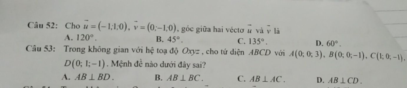 Cho vector u=(-1;1;0), vector v=(0;-1;0) , góc giữa hai véctơ vector u và vector v là
A. 120°. B. 45°. C. 135°. D. 60°. 
Câu 53: Trong không gian với hệ toạ độ Oxyz , cho tứ diện ABCD với A(0;0;3), B(0;0;-1), C(1;0;-1),
D(0;1;-1) Mệnh đề nào dưới đây sai?
A. AB⊥ BD. B. AB⊥ BC. C. AB⊥ AC. D. AB⊥ CD.