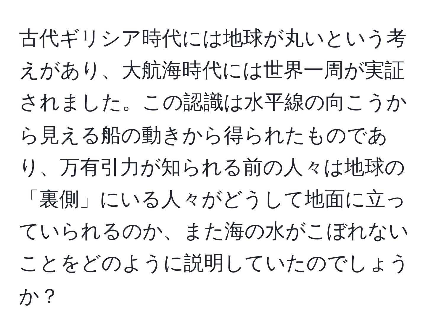 古代ギリシア時代には地球が丸いという考えがあり、大航海時代には世界一周が実証されました。この認識は水平線の向こうから見える船の動きから得られたものであり、万有引力が知られる前の人々は地球の「裏側」にいる人々がどうして地面に立っていられるのか、また海の水がこぼれないことをどのように説明していたのでしょうか？