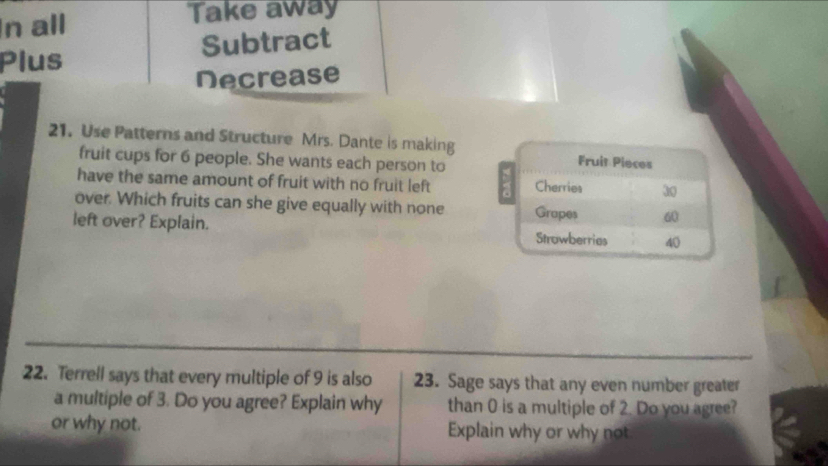 In all Take away 
Plus Subtract 
Decrease 
21. Use Patterns and Structure Mrs. Dante is making Fruit Pieces 
fruit cups for 6 people. She wants each person to 
have the same amount of fruit with no fruit left Cherries 3
over. Which fruits can she give equally with none 60
left over? Explain. Grapes Strowberries 40
22. Terrell says that every multiple of 9 is also 23. Sage says that any even number greater 
a multiple of 3. Do you agree? Explain why than 0 is a multiple of 2. Do you agree? 
or why not. Explain why or why not