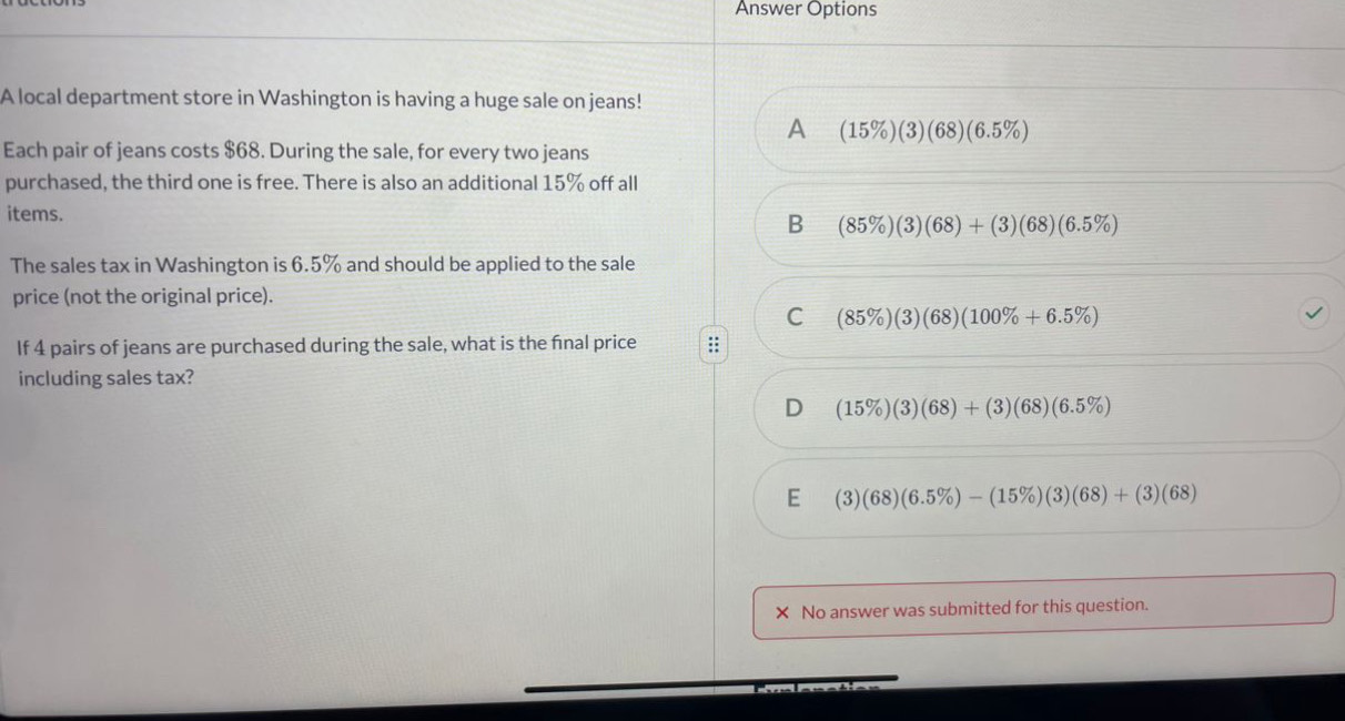 Answer Options
A local department store in Washington is having a huge sale on jeans!
A (15% )(3)(68)(6.5% )
Each pair of jeans costs $68. During the sale, for every two jeans
purchased, the third one is free. There is also an additional 15% off all
items. B (85% )(3)(68)+(3)(68)(6.5% )
The sales tax in Washington is 6.5% and should be applied to the sale
price (not the original price).
C (85% )(3)(68)(100% +6.5% )
If 4 pairs of jeans are purchased during the sale, what is the final price
including sales tax?
D (15% )(3)(68)+(3)(68)(6.5% )
E (3)(68)(6.5% )-(15% )(3)(68)+(3)(68)
× No answer was submitted for this question.