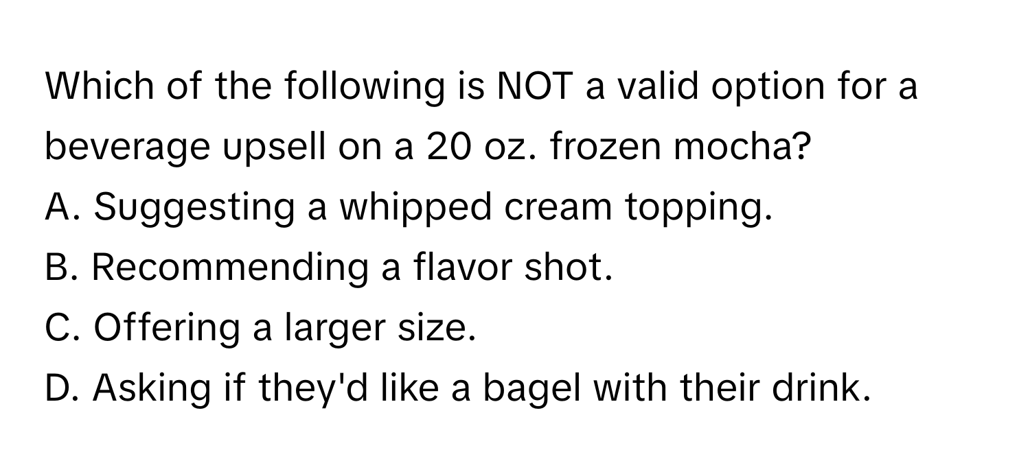 Which of the following is NOT a valid option for a beverage upsell on a 20 oz. frozen mocha?

A. Suggesting a whipped cream topping.
B. Recommending a flavor shot.
C. Offering a larger size.
D. Asking if they'd like a bagel with their drink.