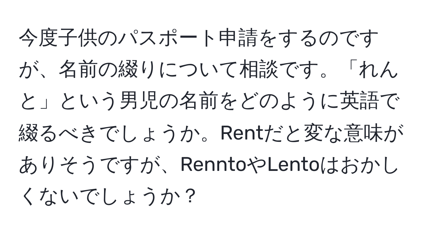 今度子供のパスポート申請をするのですが、名前の綴りについて相談です。「れんと」という男児の名前をどのように英語で綴るべきでしょうか。Rentだと変な意味がありそうですが、RenntoやLentoはおかしくないでしょうか？