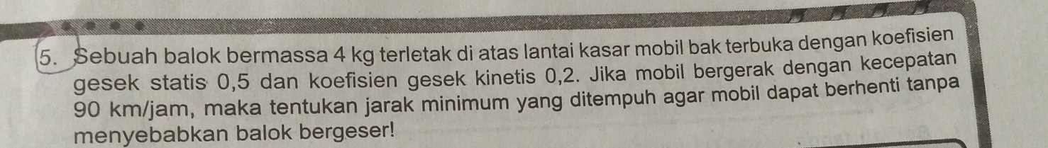 Sebuah balok bermassa 4 kg terletak di atas lantai kasar mobil bak terbuka dengan koefisien 
gesek statis 0, 5 dan koefisien gesek kinetis 0, 2. Jika mobil bergerak dengan kecepatan
90 km/jam, maka tentukan jarak minimum yang ditempuh agar mobil dapat berhenti tanpa 
menyebabkan balok bergeser!