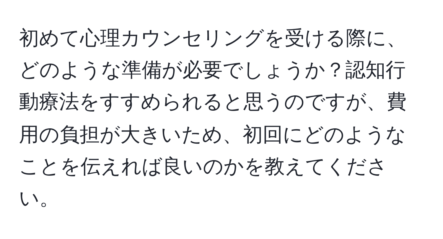 初めて心理カウンセリングを受ける際に、どのような準備が必要でしょうか？認知行動療法をすすめられると思うのですが、費用の負担が大きいため、初回にどのようなことを伝えれば良いのかを教えてください。