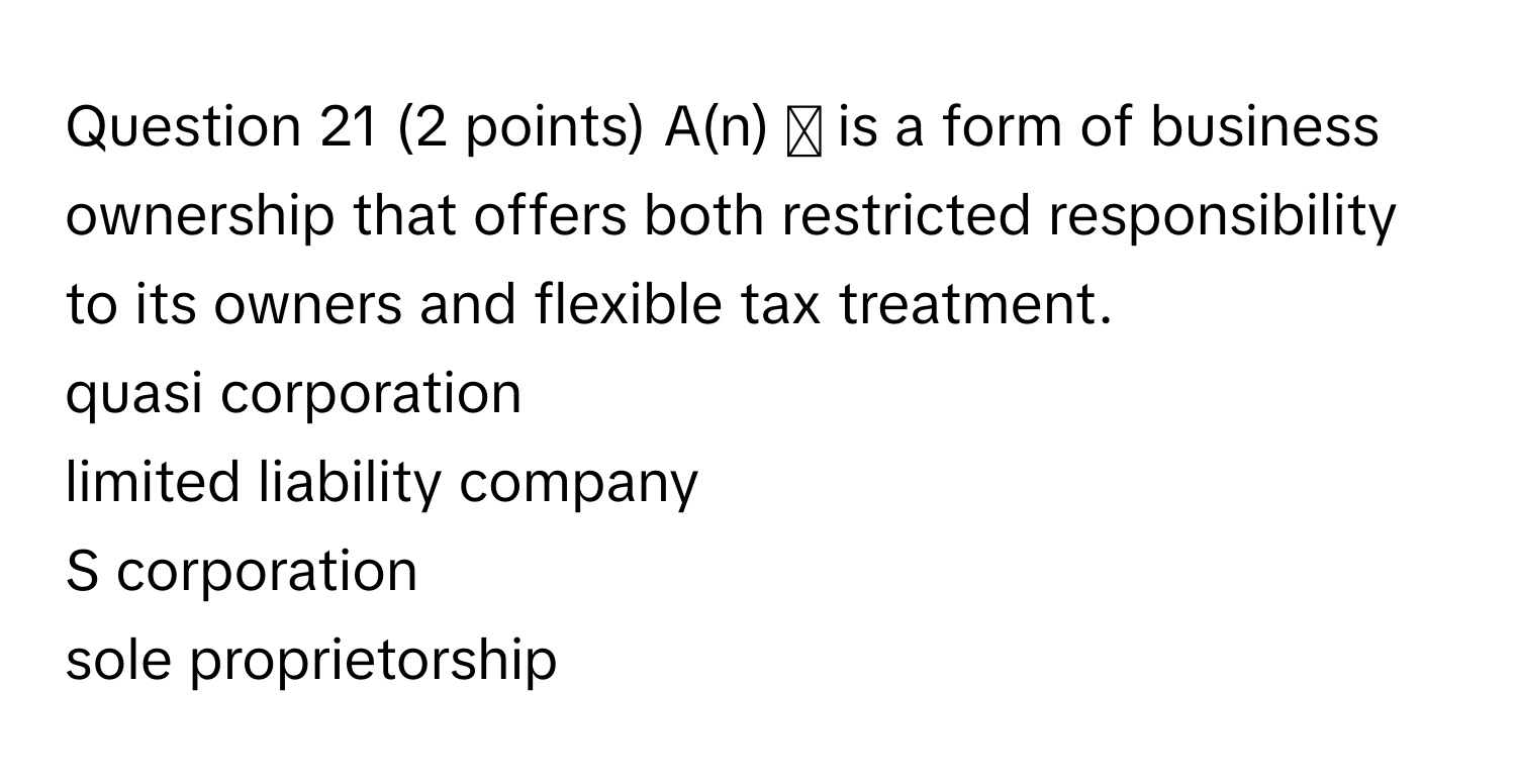 A(n) ◻ is a form of business ownership that offers both restricted responsibility to its owners and flexible tax treatment. 
quasi corporation
limited liability company
S corporation
sole proprietorship