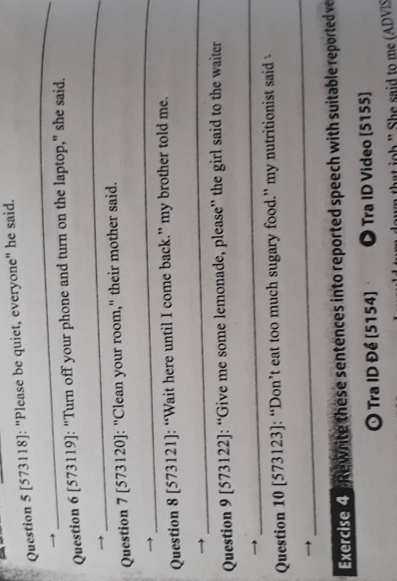 [573118]: "Please be quiet, everyone" he said. 
_ 
_ 
Question 6 [573119]: "Turn off your phone and turn on the laptop," she said. 
Question 7 [573120]: "Clean your room," their mother said. 
_ 
Question 8 [573121]: “Wait here until I come back.” my brother told me. 
_ 
Question 9 [573122]: “Give me some lemonade, please” the girl said to the waiter 
_ 
Question 10 [573123]: “Don’t eat too much sugary food.” my nutritionist said 
_ 
Exercise 4 . Rewrite these sentences into reported speech with suitable reported ve 
O Tra ID Đề (5154) D Tra ID Video [5155] 
th h ' he said to me ( ADVIS