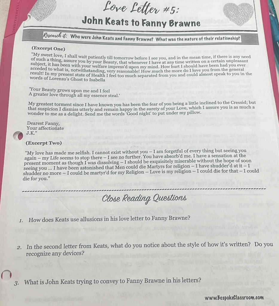 #5:
John Keats to Fanny Brawne
Rescach it: Who were John Keats and Fanny Brawne? What was the nature of their relationship?
(Excerpt One)
"My sweet love, I shall wait patiently till tomorrow before I see you, and in the mean time, if there is any need
of such a thing, assure you by your Beauty, that whenever I have at any time written on a certain unpleasant
subject, it has been with your welfare impress'd upon my mind. How hurt I should have been had you ever
acceded to what is, notwithstanding, very reasonable! How much the more do I love you from the general
result! In my present state of Health I feel too much separated from you and could almost speak to you in the
words of Lorenzo’s Ghost to Isabella
‘Your Beauty grows upon me and I feel
A greater love through all my essence steal.'
My greatest torment since I have known you has been the fear of you being a little inclined to the Cressid; but
that suspicion I dismiss utterly and remain happy in the surety of your Love, which I assure you is as much a
wonder to me as a delight. Send me the words ‘Good night’ to put under my pillow.
Dearest Fanny,
Your affectionate
J.K."
(Excerpt Two)
"My love has made me selfish. I cannot exist without you - I am forgetful of every thing but seeing you
again - my Life seems to stop there - I see no further. You have absorb'd me. I have a sensation at the
present moment as though I was dissolving - I should be exquisitely miserable without the hope of soon
seeing you ... I have been astonished that Men could die Martyrs for religion - I have shudder'd at it - I
shudder no more - I could be martyr'd for my Religion - Love is my religion - I could die for that - I could
die for you."
Close Reading Questions
1. How does Keats use allusions in his love letter to Fanny Brawne?
2. In the second letter from Keats, what do you notice about the style of how it's written? Do you
recognize any devices?
3. What is John Keats trying to convey to Fanny Brawne in his letters?
www.BespokeClassroom.com