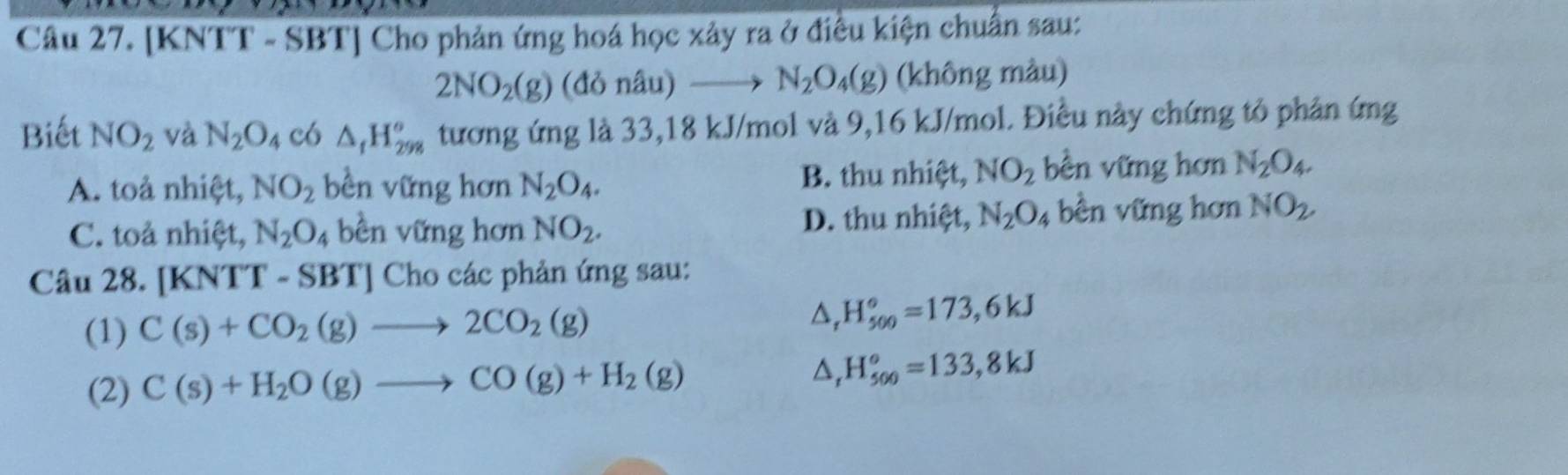 [KNTT - SBT] Cho phản ứng hoá học xảy ra ở điều kiện chuẩn sau:
2NO_2(g) (đò nhat au)to N_2O_4(g) (không màu)
Biết NO_2 và N_2O_4 CO △ _tH_(298)° tương ứng là 33,18 kJ/mol và 9,16 kJ/mol. Điều này chứng tỏ phân ứng
A. toả nhiệt, NO_2 bền vững hơn N_2O_4. B. thu nhiệt, NO_2 bền vững hơn N_2O_4.
C. toả nhiệt, N_2O, 4 bền vững hơn NO_2. D. thu nhiệt, N_2O_4 bền vững hơn NO_2. 
Câu 28. [KNTT-SBT] Cho các phản ứng sau:
(1) C(s)+CO_2(g)to 2CO_2(g) △, H_(500)°=173, 6kJ
(2) C(s)+H_2O(g)to CO(g)+H_2(g) △, H_(500)°=133,8kJ