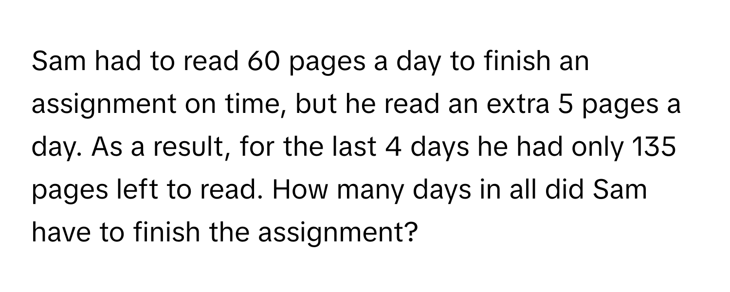 Sam had to read 60 pages a day to finish an assignment on time, but he read an extra 5 pages a day. As a result, for the last 4 days he had only 135 pages left to read. How many days in all did Sam have to finish the assignment?